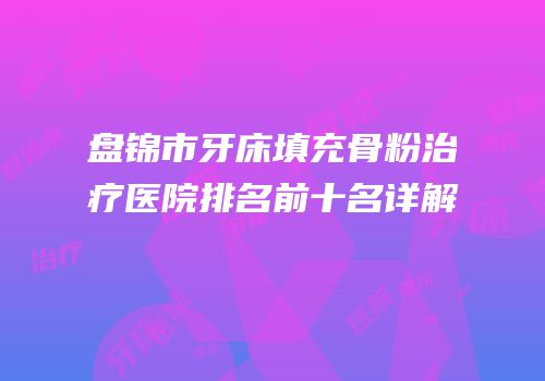 盘锦市牙床填充骨粉治疗医院排名前十名详解