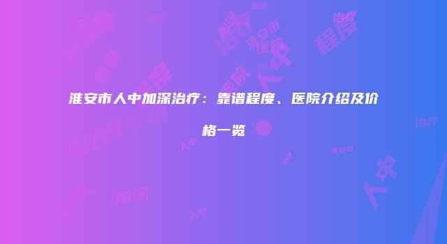 淮安市人中加深治疗：靠谱程度、医院介绍及价格一览