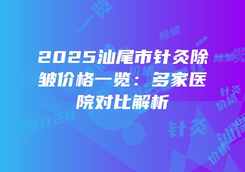 2025汕尾市针灸除皱价格一览：多家医院对比解析