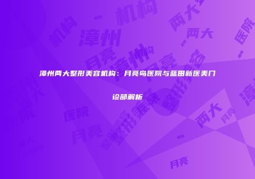 漳州两大整形美容机构：月亮岛医院与蓝田新医美门诊部解析