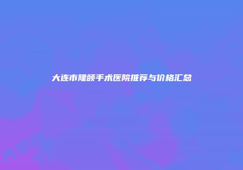 大连市隆颌手术医院推荐与价格汇总