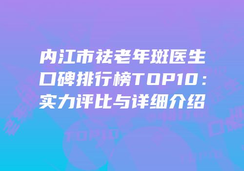 内江市祛老年斑医生口碑排行榜TOP10：实力评比与详细介绍