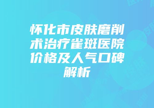 怀化市皮肤磨削术治疗雀斑医院价格及人气口碑解析