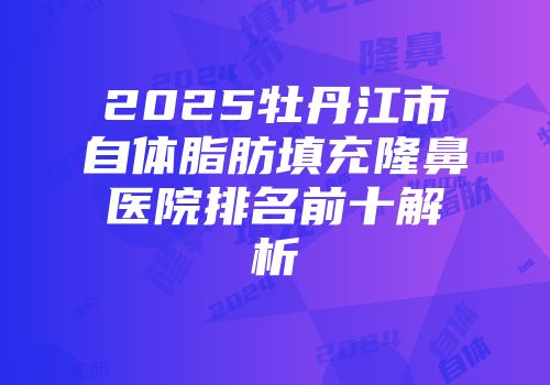 2025牡丹江市自体脂肪填充隆鼻医院排名前十解析