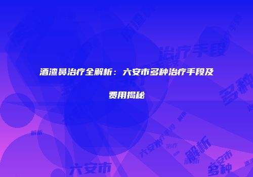 酒渣鼻治疗全解析：六安市多种治疗手段及费用揭秘