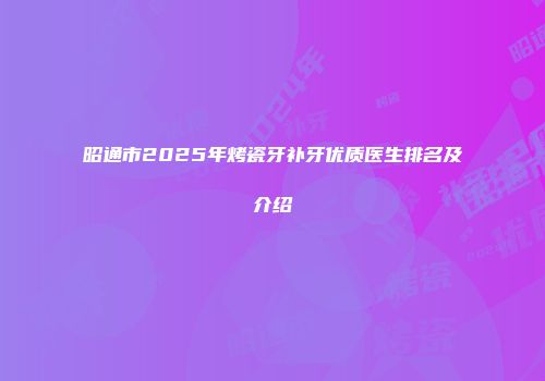 昭通市2025年烤瓷牙补牙优质医生排名及介绍