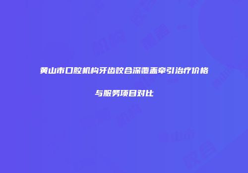 黄山市口腔机构牙齿咬合深覆盖牵引治疗价格与服务项目对比