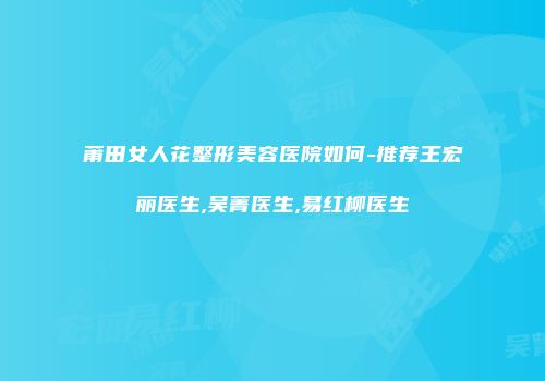 莆田女人花整形美容医院如何-推荐王宏丽医生,吴菁医生,易红柳医生