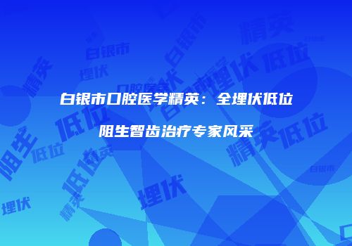 白银市口腔医学精英：全埋伏低位阻生智齿治疗专家风采