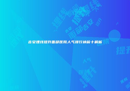 吉安埋线提升面部医院人气排行榜前十解析