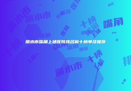 丽水市嘴角上扬医院排名前十榜单及推荐