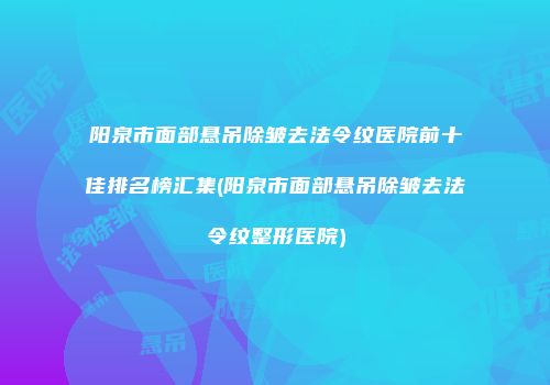阳泉市面部悬吊除皱去法令纹医院前十佳排名榜汇集(阳泉市面部悬吊除皱去法令纹整形医院)