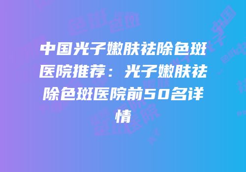 中国光子嫩肤祛除色斑医院推荐：光子嫩肤祛除色斑医院前50名详情