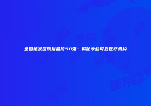 全国植发医院排名前50强：揭秘专业可靠医疗机构