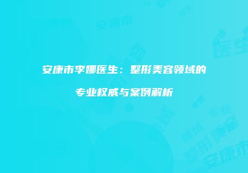 安康市李娜医生：整形美容领域的专业权威与案例解析