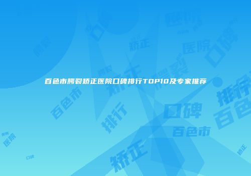 百色市腭裂矫正医院口碑排行TOP10及专家推荐