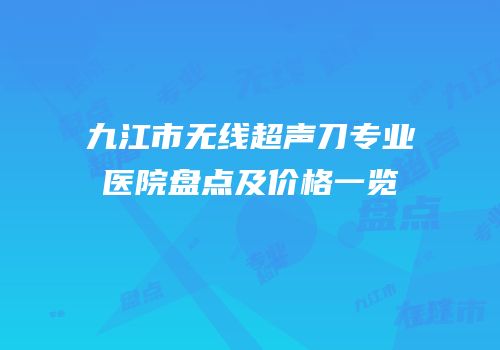 九江市无线超声刀专业医院盘点及价格一览