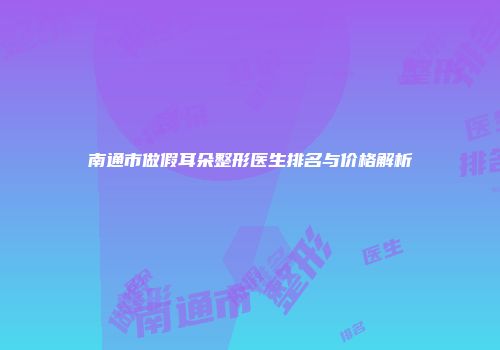 南通市做假耳朵整形医生排名与价格解析