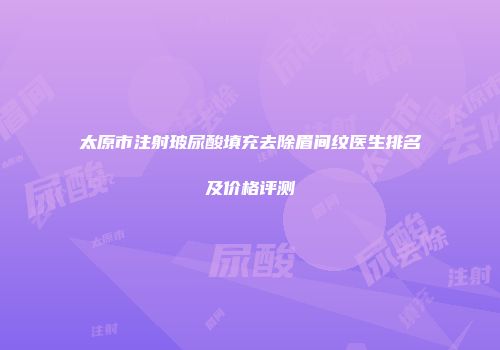 太原市注射玻尿酸填充去除眉间纹医生排名及价格评测