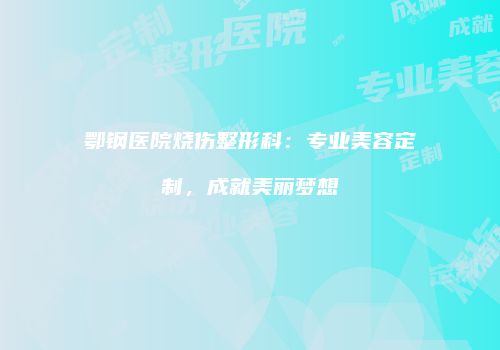 鄂钢医院烧伤整形科：专业美容定制，成就美丽梦想