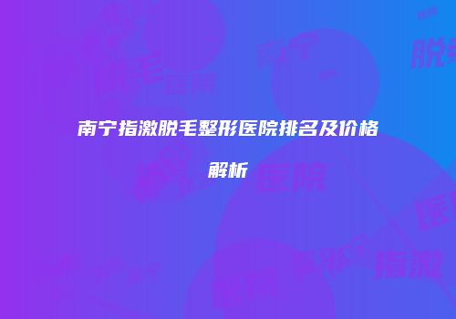 南宁指激脱毛整形医院排名及价格解析