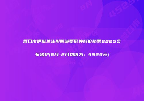 营口市伊维兰注射除皱整形外科价格表2025公布出炉(8月-2月均价为：4529元)