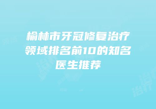 榆林市牙冠修复治疗领域排名前10的知名医生推荐