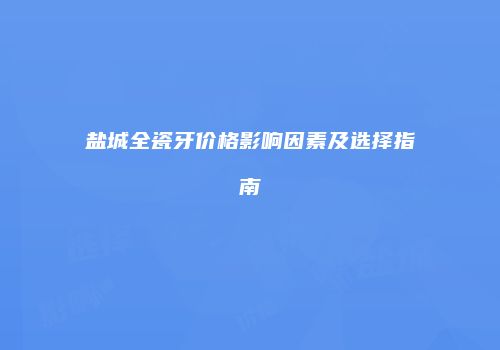 盐城全瓷牙价格影响因素及选择指南