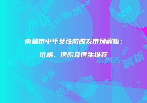 南昌市中年女性防脱发市场解析：价格、医院及医生推荐