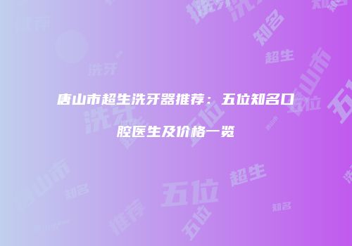 唐山市超生洗牙器推荐：五位知名口腔医生及价格一览