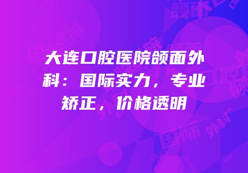 大连口腔医院颌面外科：国际实力，专业矫正，价格透明