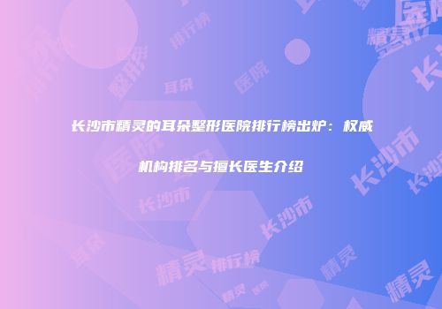 长沙市精灵的耳朵整形医院排行榜出炉：权威机构排名与擅长医生介绍
