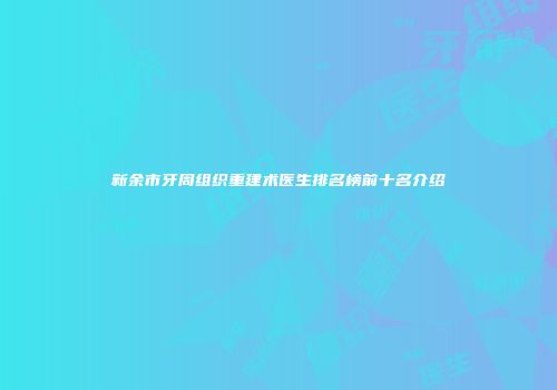 新余市牙周组织重建术医生排名榜前十名介绍