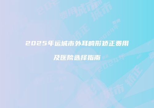 2025年运城市外耳畸形矫正费用及医院选择指南