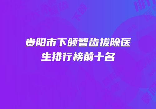 贵阳市下颌智齿拔除医生排行榜前十名