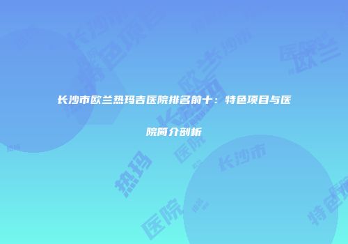 长沙市欧兰热玛吉医院排名前十：特色项目与医院简介剖析