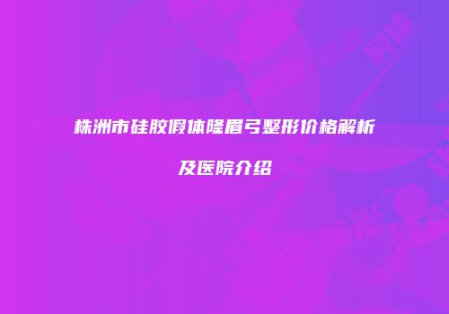 株洲市硅胶假体隆眉弓整形价格解析及医院介绍