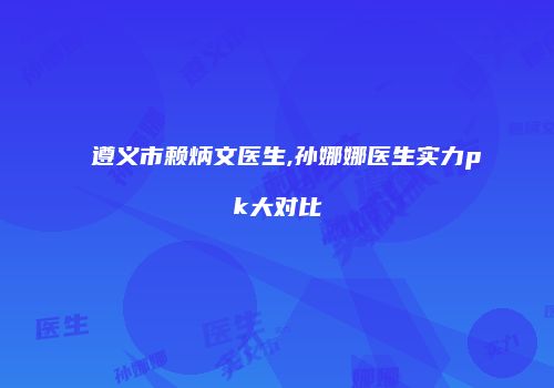 遵义市赖炳文医生,孙娜娜医生实力pk大对比
