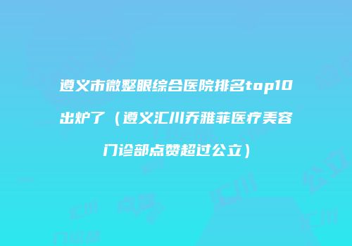 遵义市微整眼综合医院排名top10出炉了（遵义汇川乔雅菲医疗美容门诊部点赞超过公立）