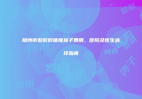 随州市整形假体隆鼻子费用、医院及医生选择指南