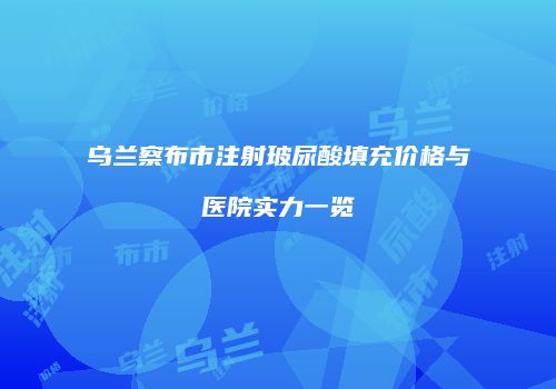 乌兰察布市注射玻尿酸填充价格与医院实力一览