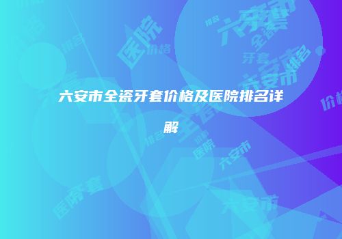 六安市全瓷牙套价格及医院排名详解