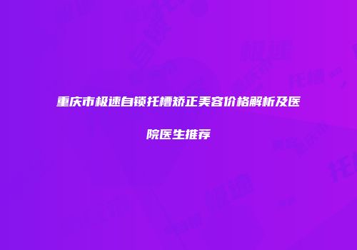 重庆市极速自锁托槽矫正美容价格解析及医院医生推荐