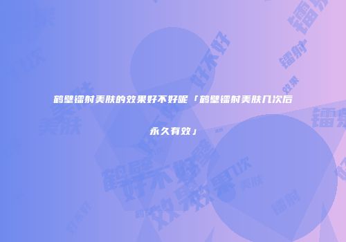 鹤壁镭射美肤的效果好不好呢「鹤壁镭射美肤几次后永久有效」