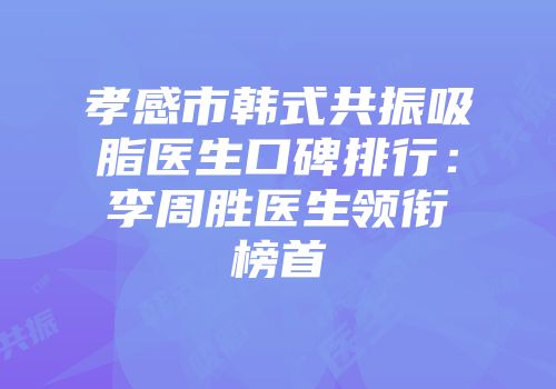 孝感市韩式共振吸脂医生口碑排行：李周胜医生领衔榜首
