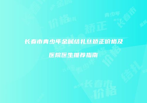 长春市青少年金属结扎丝矫正价格及医院医生推荐指南