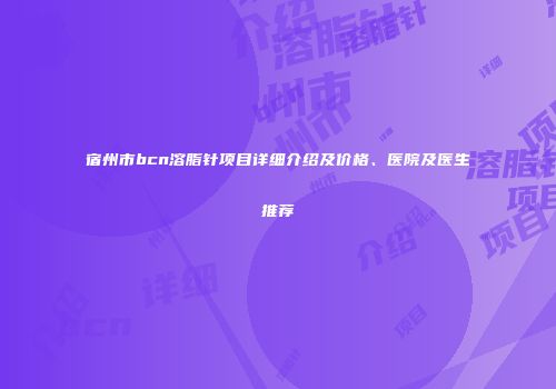宿州市bcn溶脂针项目详细介绍及价格、医院及医生推荐