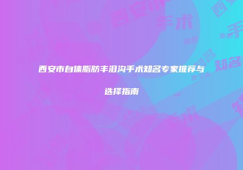 西安市自体脂肪丰泪沟手术知名专家推荐与选择指南