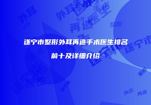 遂宁市整形外耳再造手术医生排名前十及详细介绍