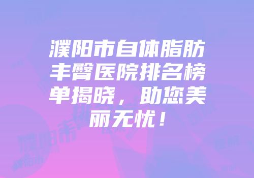 濮阳市自体脂肪丰臀医院排名榜单揭晓，助您美丽无忧！